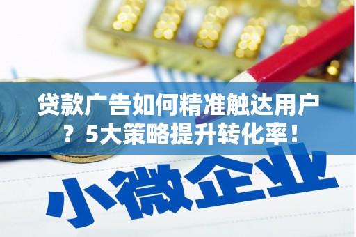 泸县贷款广告如何精准触达用户？5大策略提升转化率！