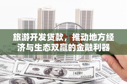 泸县旅游开发贷款，推动地方经济与生态双赢的金融利器