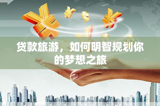 泸县贷款旅游，如何明智规划你的梦想之旅