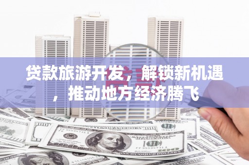 泸县贷款旅游开发，解锁新机遇，推动地方经济腾飞